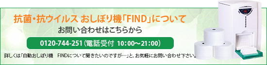 抗菌・抗ウイルス おしぼり機「FIND」について お問い合わせはこちらから 0120-744-251（電話受付　10：00～21：00）詳しくは「自動おしぼり機　FINDについて聞きたいのですが…」と、お気軽にお問い合わせ下さい。
                